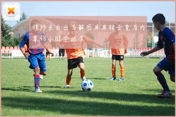 穆帅亲自出马解密库库转会皇马内幕48小时全记录
