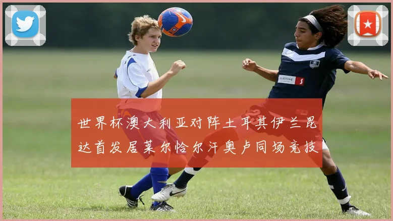 世界杯澳大利亚对阵土耳其伊兰昆达首发居莱尔恰尔汗奥卢同场竞技