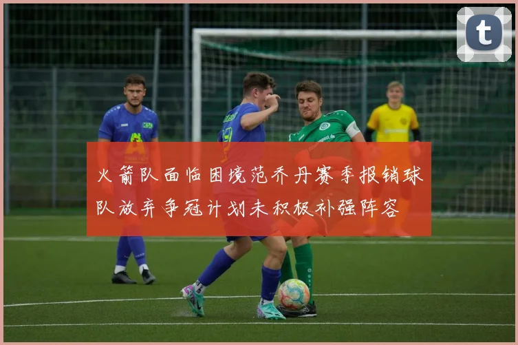 火箭队面临困境范乔丹赛季报销球队放弃争冠计划未积极补强阵容