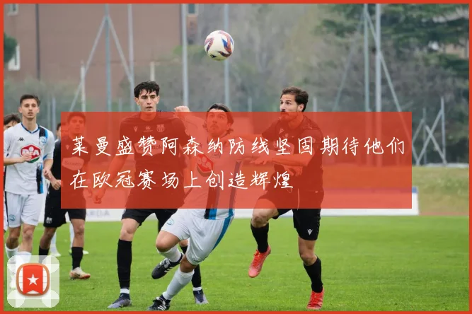 莱曼盛赞阿森纳防线坚固期待他们在欧冠赛场上创造辉煌