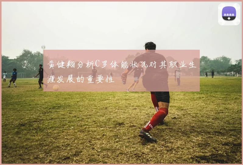 黄健翔分析C罗体能状况对其职业生涯发展的重要性