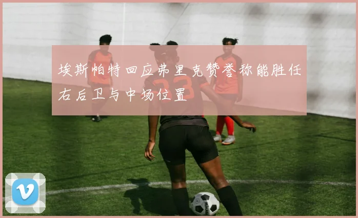 埃斯帕特回应弗里克赞誉称能胜任右后卫与中场位置