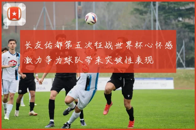 长友佑都第五次征战世界杯心怀感激力争为球队带来突破性表现