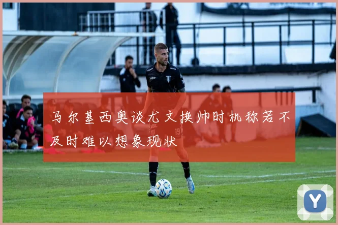 马尔基西奥谈尤文换帅时机称若不及时难以想象现状