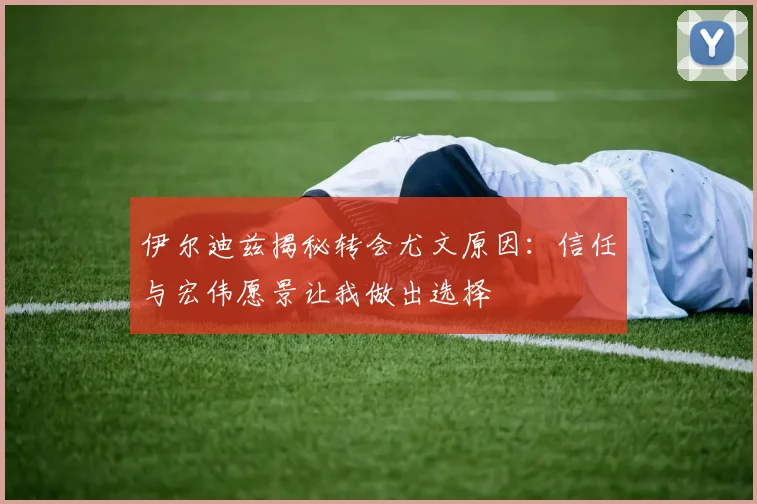 伊尔迪兹揭秘转会尤文原因：信任与宏伟愿景让我做出选择