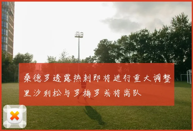 桑德罗透露热刺即将进行重大调整里沙利松与罗梅罗或将离队