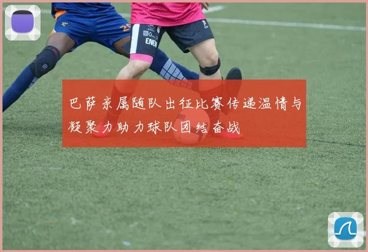 巴萨亲属随队出征比赛传递温情与凝聚力助力球队团结奋战