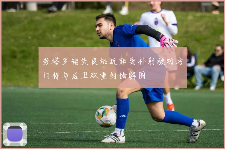 劳塔罗错失良机近距离补射被对方门将与后卫双重封堵解围