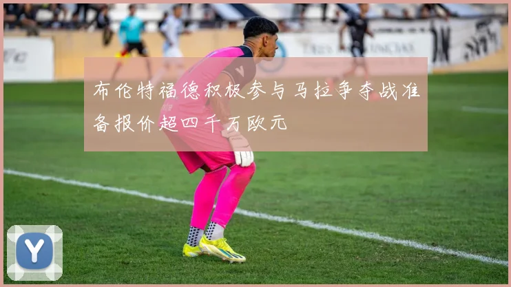 布伦特福德积极参与马拉争夺战准备报价超四千万欧元