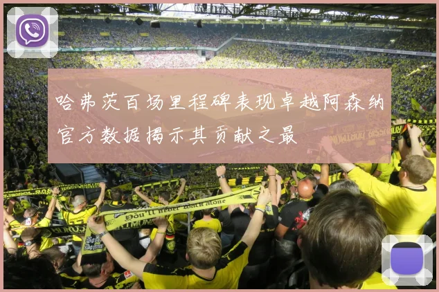哈弗茨百场里程碑表现卓越阿森纳官方数据揭示其贡献之最