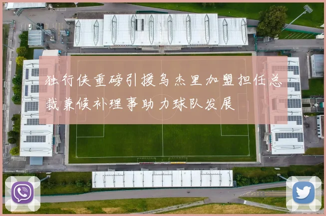 独行侠重磅引援乌杰里加盟担任总裁兼候补理事助力球队发展