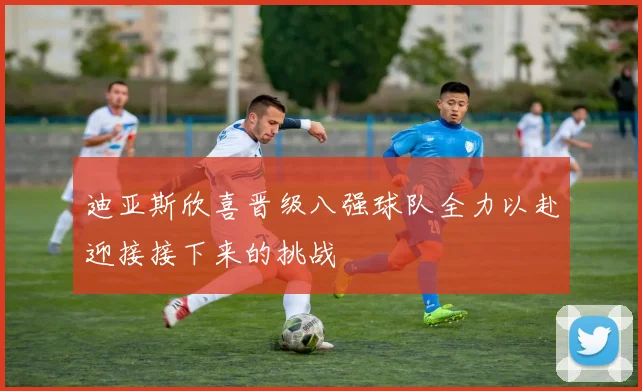 迪亚斯欣喜晋级八强球队全力以赴迎接接下来的挑战