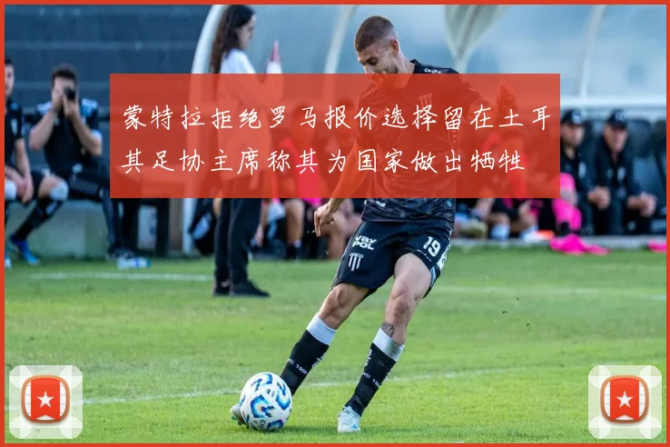 蒙特拉拒绝罗马报价选择留在土耳其足协主席称其为国家做出牺牲