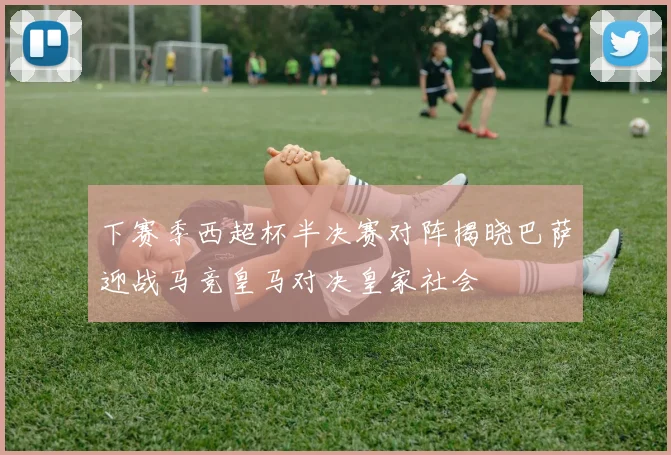 下赛季西超杯半决赛对阵揭晓巴萨迎战马竞皇马对决皇家社会
