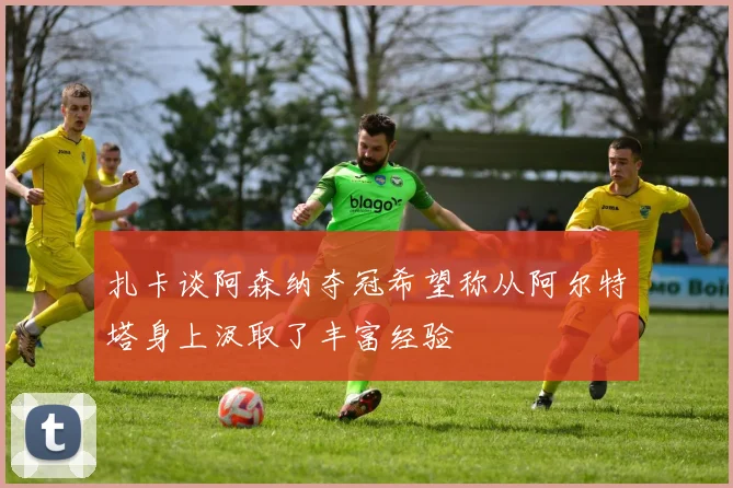 扎卡谈阿森纳夺冠希望称从阿尔特塔身上汲取了丰富经验