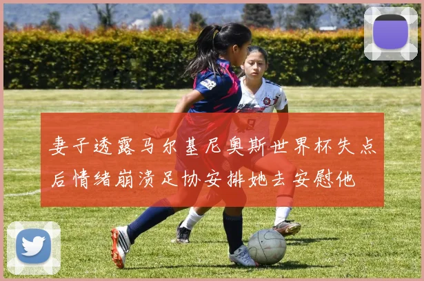 妻子透露马尔基尼奥斯世界杯失点后情绪崩溃足协安排她去安慰他