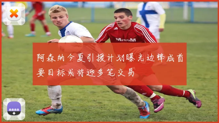 阿森纳今夏引援计划曝光边锋成首要目标或将迎多笔交易