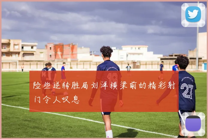 险些逆转胜局刘洋横梁前的精彩射门令人叹息