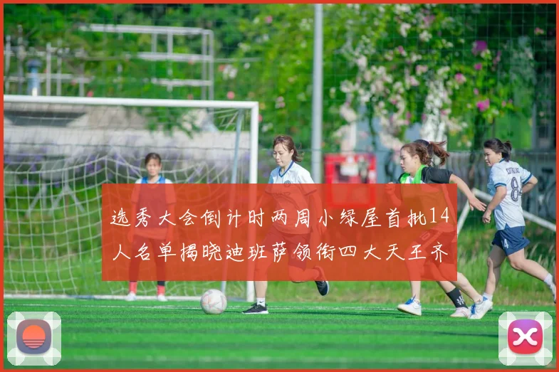选秀大会倒计时两周小绿屋首批14人名单揭晓迪班萨领衔四大天王齐聚
