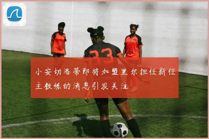 小安切洛蒂即将加盟里尔担任新任主教练的消息引发关注